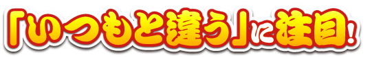 「いつもと違う」に注目！